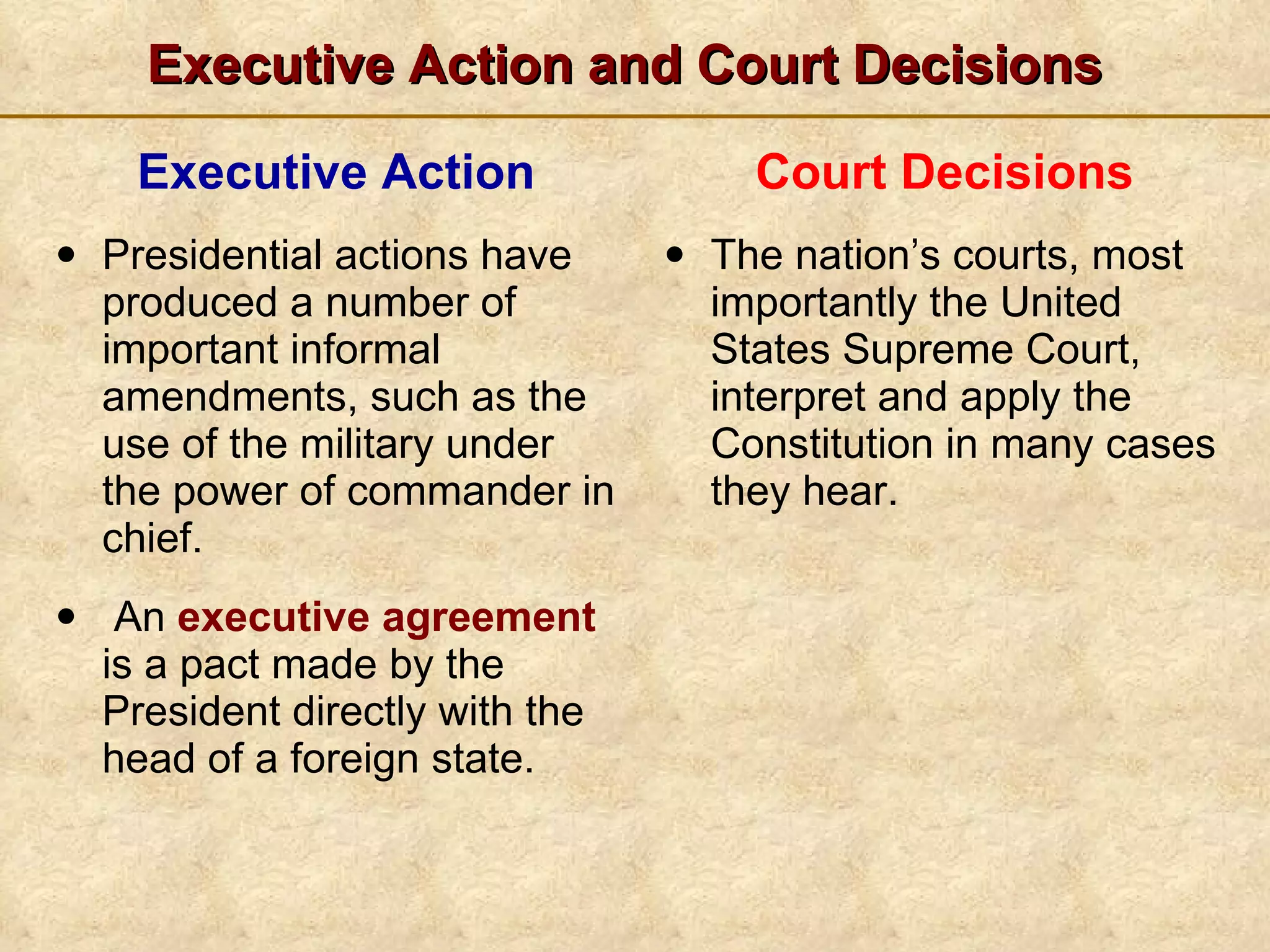 Executive Action and Court Decisions Executive Action Presidential actions have produced a number of important informal amendments, such as the use of the military under the power of commander in chief. An  executive agreement  is a pact made by the President directly with the head of a foreign state. Court Decisions The nation’s courts, most importantly the United States Supreme Court, interpret and apply the Constitution in many cases they hear. 