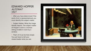 EDWARD HOPPER
AUTOMAT
1927
• After you have determined if the
work of art is representational, you
must identify the subject matter.
• Subject Matter: What the image
literally depicts. The subject matter
of Hopper's work is a woman
sitting at table in room by a
window.
• That's it! It can be that simple-
You just have to tell your
viewer/reader what you see.
 