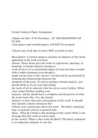 Formal Analysis Paper Assignment
-Papers are Due 4/18 (Tuesday) - AT THE BEGINNING OF
CLASS
-Late papers and emailed papers will NOT be accepted
-Choose any work that we have NOT covered in class
Description: A formal analysis includes an analysis of the forms
appearing in the work you have
chosen. These forms give the work its expression, message, or
meaning. A formal analysis assumes a
work of art is (1) a constructed object (2) that has been created
with a stable meaning (even though it
might not be clear to the viewer) (3) that can be ascertained by
studying the relationships between the
elements of the work. To aid in writing a formal analysis, you
should think as if you were describing
the work of art to someone who has never seen it before. When
your reader finishes reading your
analysis, she/he should have a complete mental picture of what
the work looks like. Yet, the formal
analysis is more than just a description of the work. It should
also include a thesis statement that
reflects your conclusions about the work. The thesis statement
may, in general, answer a question like
these: What do I think is the meaning of this work? What is the
message that this work or artist sends
to the viewer? What is this work all about? The thesis statement
is an important element. It sets the
 