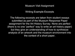 Museum Visit Assignment
Writing Example Excerpts
The following excerpts are taken from student essays
submitted as part of the Museum Response Paper
assignment for the Art History Survey. None are perfect
(there is no one “perfect” way to write an art history paper)
but they give an understanding of how to synthesize
analysis of an artwork and the museum environment into
the context of a short paper.
 