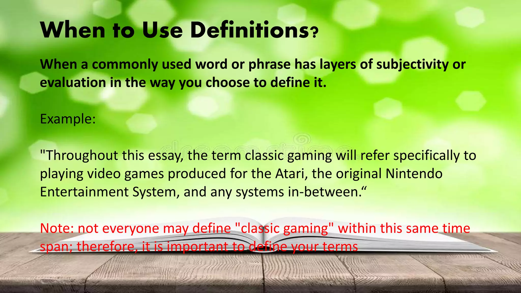 When to Use Definitions?
When a commonly used word or phrase has layers of subjectivity or
evaluation in the way you choose to define it.
Example:
"Throughout this essay, the term classic gaming will refer specifically to
playing video games produced for the Atari, the original Nintendo
Entertainment System, and any systems in-between.“
Note: not everyone may define "classic gaming" within this same time
span; therefore, it is important to define your terms
 