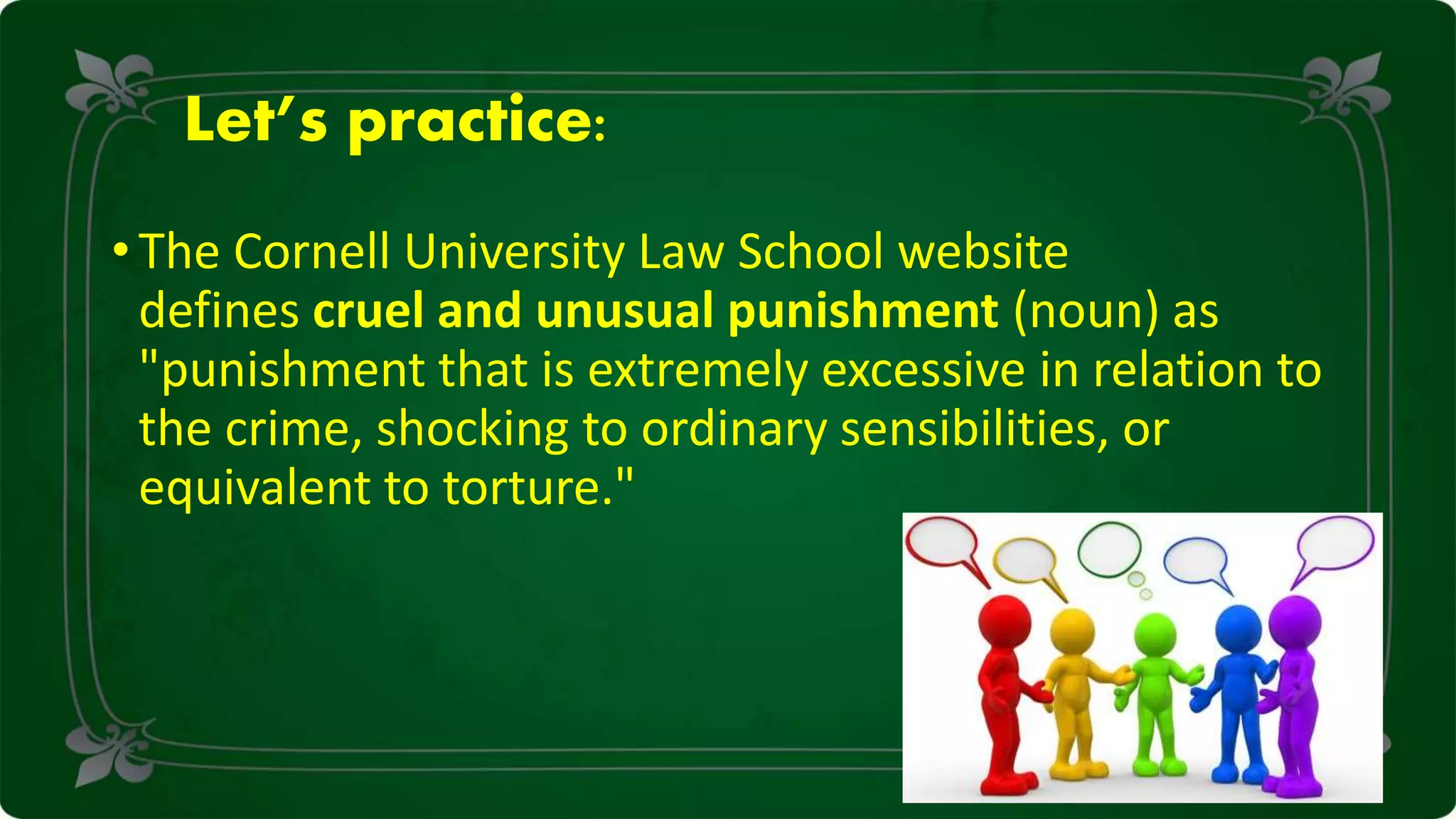 Let’s practice:
• The Cornell University Law School website
defines cruel and unusual punishment (noun) as
"punishment that is extremely excessive in relation to
the crime, shocking to ordinary sensibilities, or
equivalent to torture."
 
