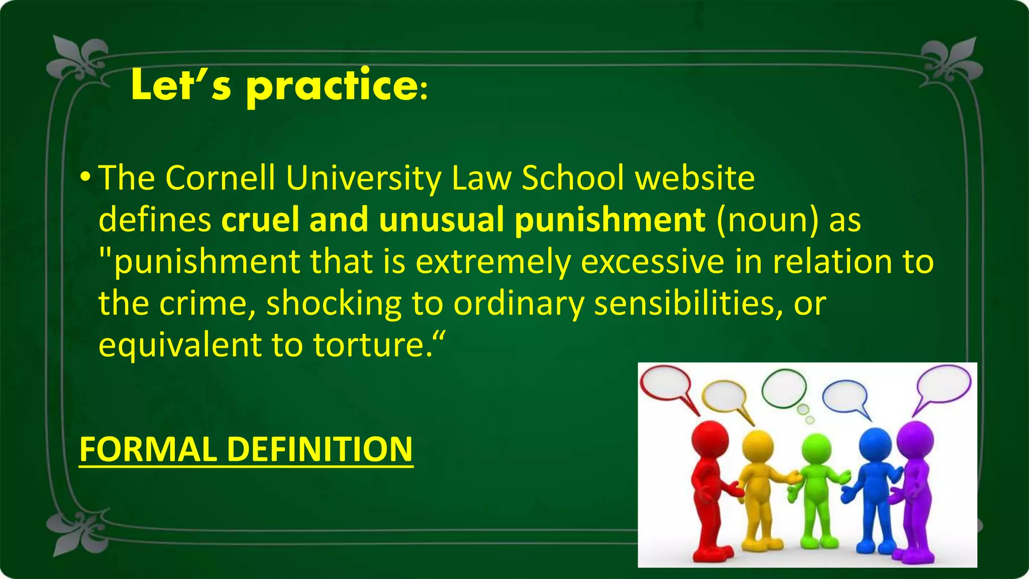 Let’s practice:
• The Cornell University Law School website
defines cruel and unusual punishment (noun) as
"punishment that is extremely excessive in relation to
the crime, shocking to ordinary sensibilities, or
equivalent to torture.“
FORMAL DEFINITION
 