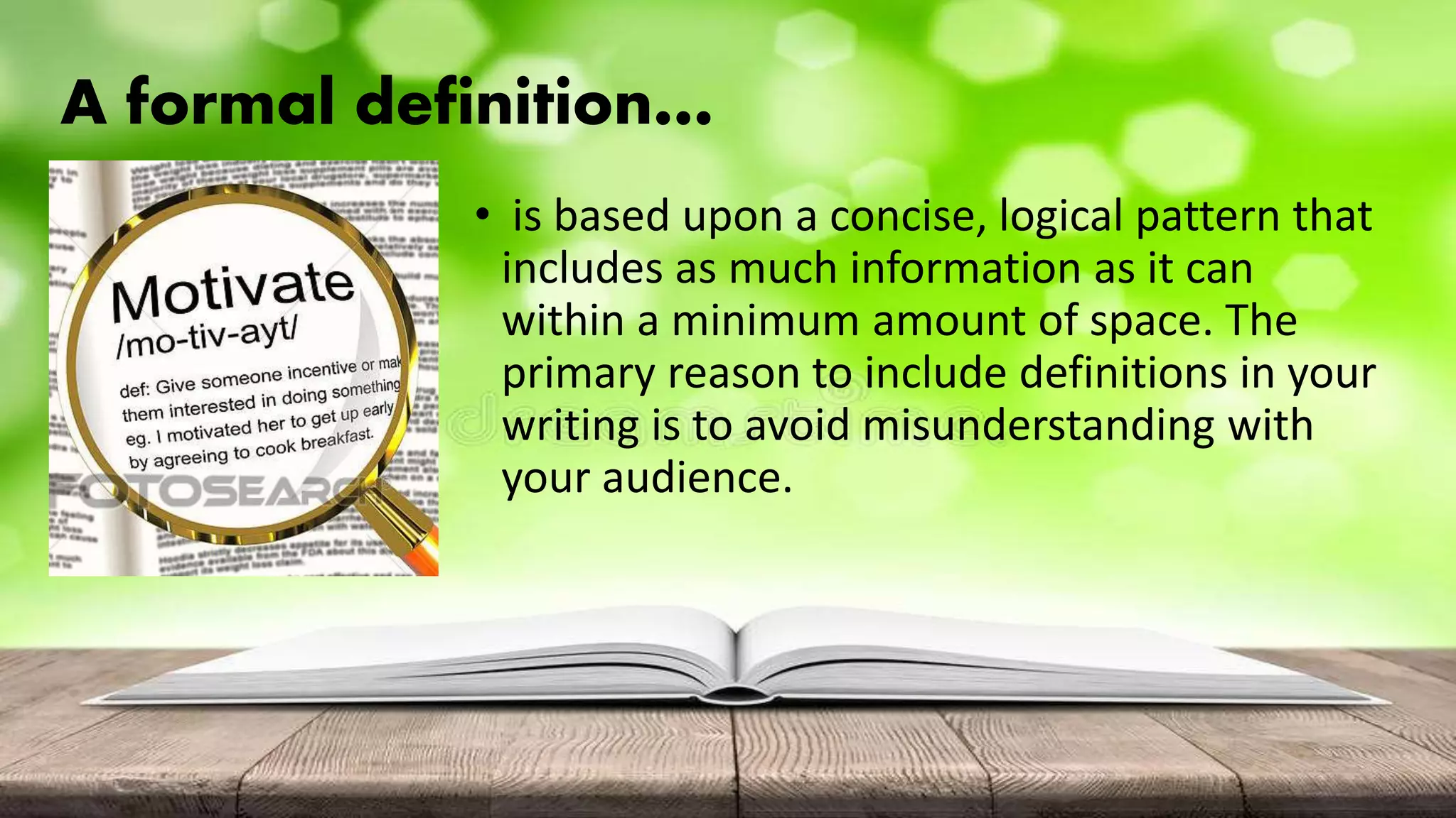 A formal definition…
• is based upon a concise, logical pattern that
includes as much information as it can
within a minimum amount of space. The
primary reason to include definitions in your
writing is to avoid misunderstanding with
your audience.
 