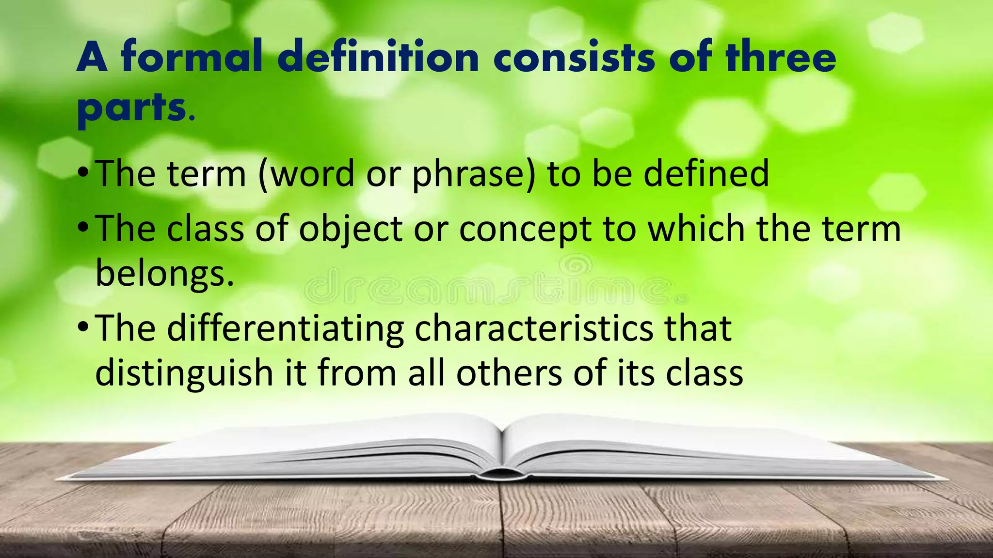 A formal definition consists of three
parts.
•The term (word or phrase) to be defined
•The class of object or concept to which the term
belongs.
•The differentiating characteristics that
distinguish it from all others of its class
 