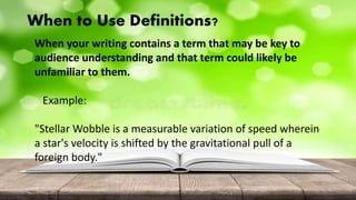 When to Use Definitions?
When your writing contains a term that may be key to
audience understanding and that term could likely be
unfamiliar to them.
Example:
"Stellar Wobble is a measurable variation of speed wherein
a star's velocity is shifted by the gravitational pull of a
foreign body."
 