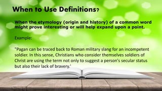 When to Use Definitions?
When the etymology (origin and history) of a common word
might prove interesting or will help expand upon a point.
Example:
"Pagan can be traced back to Roman military slang for an incompetent
soldier. In this sense, Christians who consider themselves soldiers of
Christ are using the term not only to suggest a person's secular status
but also their lack of bravery.'
 