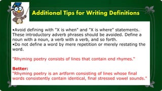 Additional Tips for Writing Definitions
•Avoid defining with "X is when" and "X is where" statements.
These introductory adverb phrases should be avoided. Define a
noun with a noun, a verb with a verb, and so forth.
•Do not define a word by mere repetition or merely restating the
word.
"Rhyming poetry consists of lines that contain end rhymes.“
Better:
"Rhyming poetry is an artform consisting of lines whose final
words consistently contain identical, final stressed vowel sounds."
 