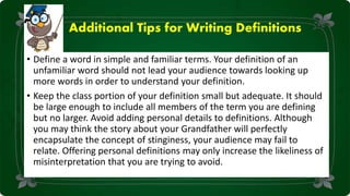 Additional Tips for Writing Definitions
• Define a word in simple and familiar terms. Your definition of an
unfamiliar word should not lead your audience towards looking up
more words in order to understand your definition.
• Keep the class portion of your definition small but adequate. It should
be large enough to include all members of the term you are defining
but no larger. Avoid adding personal details to definitions. Although
you may think the story about your Grandfather will perfectly
encapsulate the concept of stinginess, your audience may fail to
relate. Offering personal definitions may only increase the likeliness of
misinterpretation that you are trying to avoid.
 