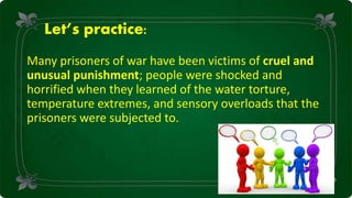 Let’s practice:
Many prisoners of war have been victims of cruel and
unusual punishment; people were shocked and
horrified when they learned of the water torture,
temperature extremes, and sensory overloads that the
prisoners were subjected to.
 