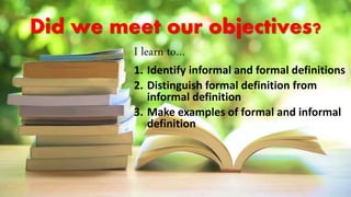 Did we meet our objectives?
I learn to…
1. Identify informal and formal definitions
2. Distinguish formal definition from
informal definition
3. Make examples of formal and informal
definition
 