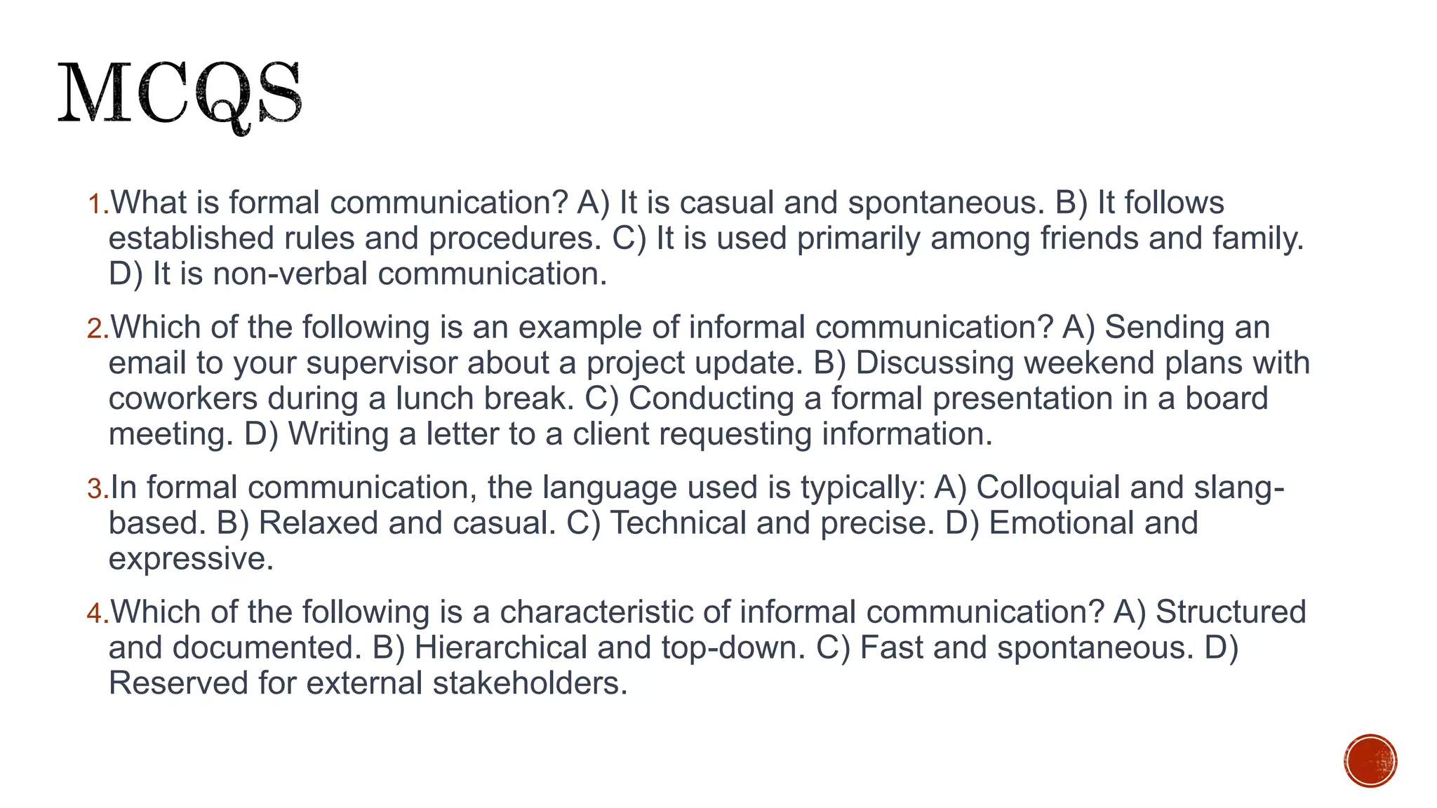 1.What is formal communication? A) It is casual and spontaneous. B) It follows
established rules and procedures. C) It is used primarily among friends and family.
D) It is non-verbal communication.
2.Which of the following is an example of informal communication? A) Sending an
email to your supervisor about a project update. B) Discussing weekend plans with
coworkers during a lunch break. C) Conducting a formal presentation in a board
meeting. D) Writing a letter to a client requesting information.
3.In formal communication, the language used is typically: A) Colloquial and slang-
based. B) Relaxed and casual. C) Technical and precise. D) Emotional and
expressive.
4.Which of the following is a characteristic of informal communication? A) Structured
and documented. B) Hierarchical and top-down. C) Fast and spontaneous. D)
Reserved for external stakeholders.
 