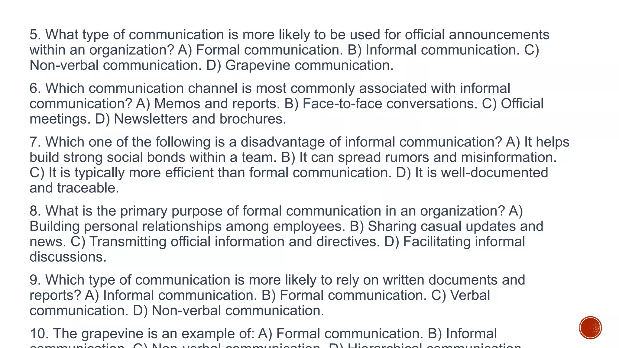 5. What type of communication is more likely to be used for official announcements
within an organization? A) Formal communication. B) Informal communication. C)
Non-verbal communication. D) Grapevine communication.
6. Which communication channel is most commonly associated with informal
communication? A) Memos and reports. B) Face-to-face conversations. C) Official
meetings. D) Newsletters and brochures.
7. Which one of the following is a disadvantage of informal communication? A) It helps
build strong social bonds within a team. B) It can spread rumors and misinformation.
C) It is typically more efficient than formal communication. D) It is well-documented
and traceable.
8. What is the primary purpose of formal communication in an organization? A)
Building personal relationships among employees. B) Sharing casual updates and
news. C) Transmitting official information and directives. D) Facilitating informal
discussions.
9. Which type of communication is more likely to rely on written documents and
reports? A) Informal communication. B) Formal communication. C) Verbal
communication. D) Non-verbal communication.
10. The grapevine is an example of: A) Formal communication. B) Informal
 