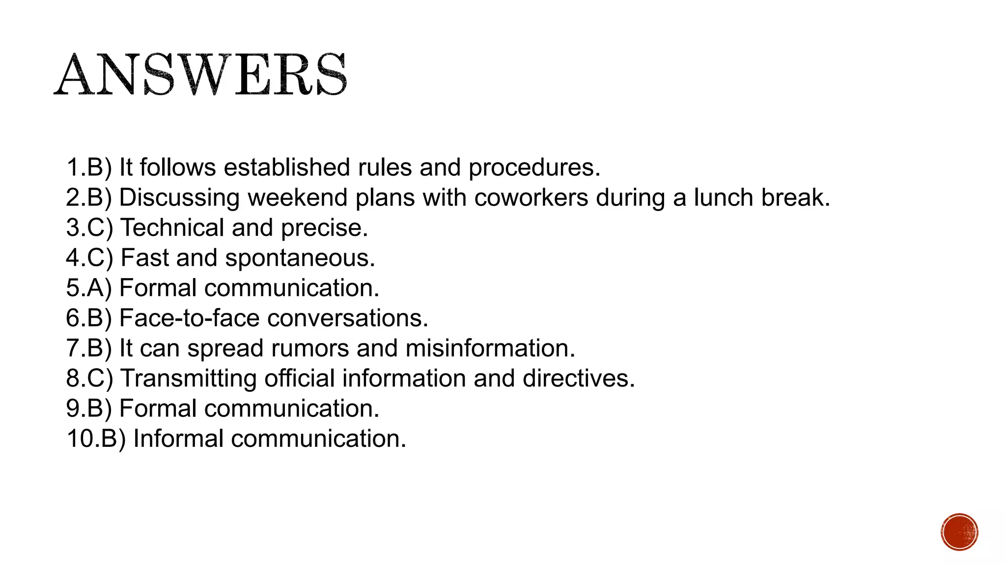 1.B) It follows established rules and procedures.
2.B) Discussing weekend plans with coworkers during a lunch break.
3.C) Technical and precise.
4.C) Fast and spontaneous.
5.A) Formal communication.
6.B) Face-to-face conversations.
7.B) It can spread rumors and misinformation.
8.C) Transmitting official information and directives.
9.B) Formal communication.
10.B) Informal communication.
 