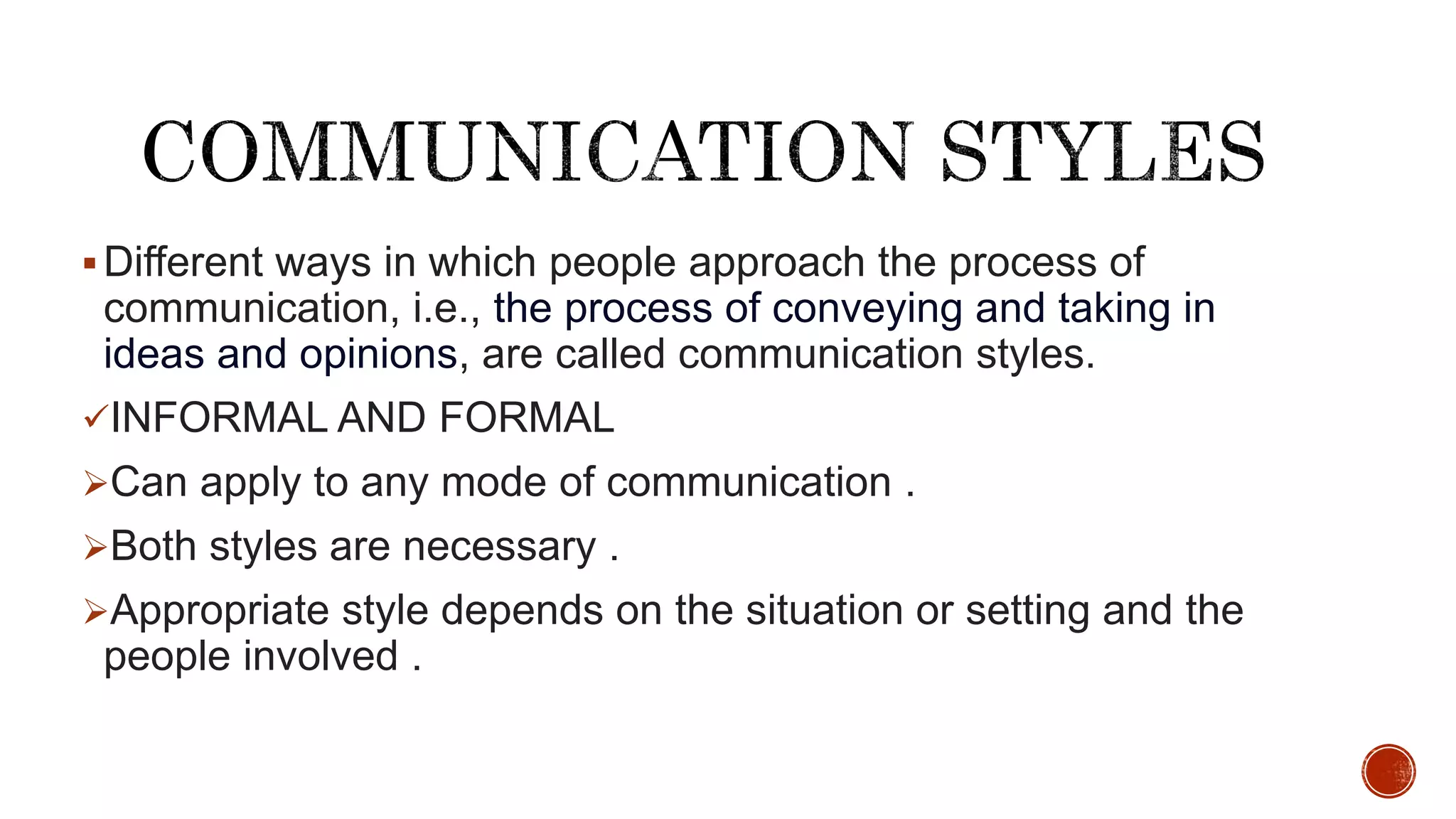 Different ways in which people approach the process of
communication, i.e., the process of conveying and taking in
ideas and opinions, are called communication styles.
INFORMAL AND FORMAL
Can apply to any mode of communication .
Both styles are necessary .
Appropriate style depends on the situation or setting and the
people involved .
 