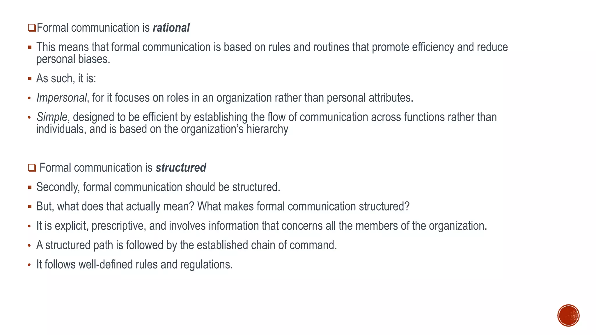 Formal communication is rational
 This means that formal communication is based on rules and routines that promote efficiency and reduce
personal biases.
 As such, it is:
• Impersonal, for it focuses on roles in an organization rather than personal attributes.
• Simple, designed to be efficient by establishing the flow of communication across functions rather than
individuals, and is based on the organization’s hierarchy
 Formal communication is structured
 Secondly, formal communication should be structured.
 But, what does that actually mean? What makes formal communication structured?
• It is explicit, prescriptive, and involves information that concerns all the members of the organization.
• A structured path is followed by the established chain of command.
• It follows well-defined rules and regulations.
 