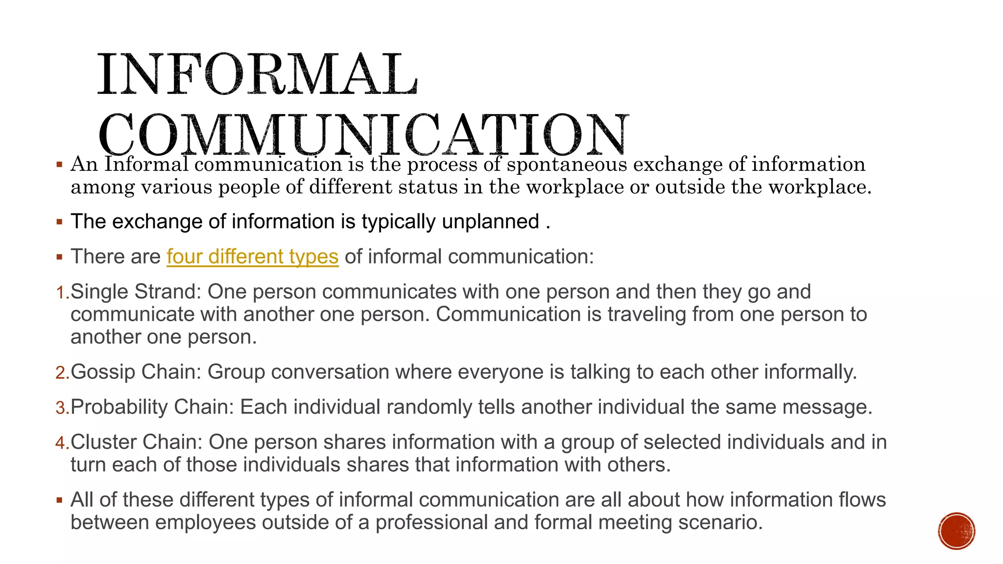  An Informal communication is the process of spontaneous exchange of information
among various people of different status in the workplace or outside the workplace.
 The exchange of information is typically unplanned .
 There are four different types of informal communication:
1.Single Strand: One person communicates with one person and then they go and
communicate with another one person. Communication is traveling from one person to
another one person.
2.Gossip Chain: Group conversation where everyone is talking to each other informally.
3.Probability Chain: Each individual randomly tells another individual the same message.
4.Cluster Chain: One person shares information with a group of selected individuals and in
turn each of those individuals shares that information with others.
 All of these different types of informal communication are all about how information flows
between employees outside of a professional and formal meeting scenario.
 