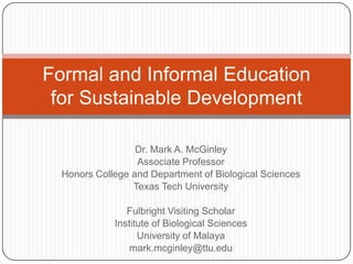 Formal and Informal Education
 for Sustainable Development

                  Dr. Mark A. McGinley
                  Associate Professor
  Honors College and Department of Biological Sciences
                 Texas Tech University

                Fulbright Visiting Scholar
             Institute of Biological Sciences
                   University of Malaya
                 mark.mcginley@ttu.edu
 
