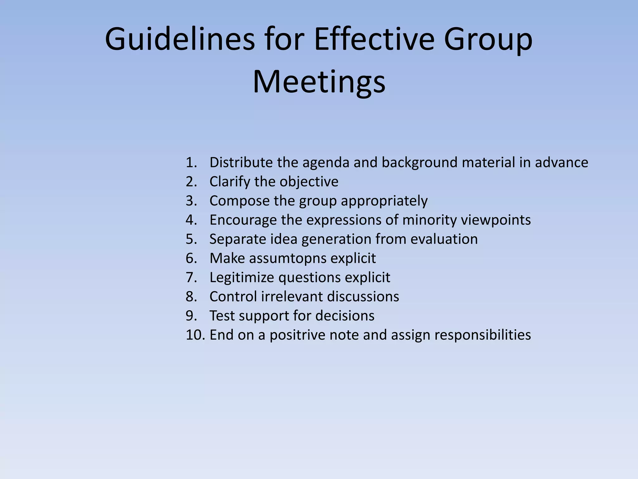 Guidelines for Effective Group
Meetings
1. Distribute the agenda and background material in advance
2. Clarify the objective
3. Compose the group appropriately
4. Encourage the expressions of minority viewpoints
5. Separate idea generation from evaluation
6. Make assumtopns explicit
7. Legitimize questions explicit
8. Control irrelevant discussions
9. Test support for decisions
10. End on a positrive note and assign responsibilities
 