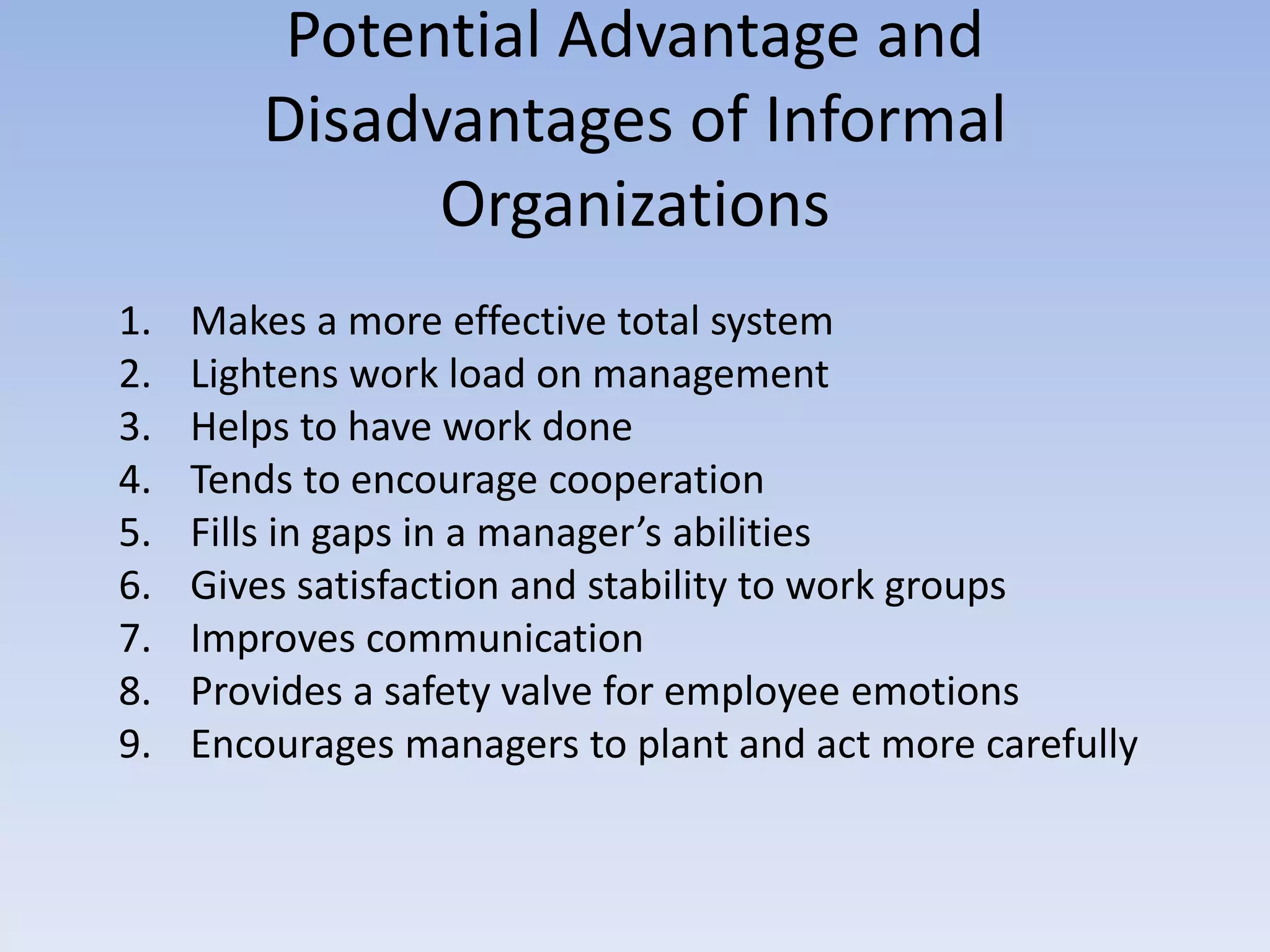 Potential Advantage and
Disadvantages of Informal
Organizations
1. Makes a more effective total system
2. Lightens work load on management
3. Helps to have work done
4. Tends to encourage cooperation
5. Fills in gaps in a manager’s abilities
6. Gives satisfaction and stability to work groups
7. Improves communication
8. Provides a safety valve for employee emotions
9. Encourages managers to plant and act more carefully
 