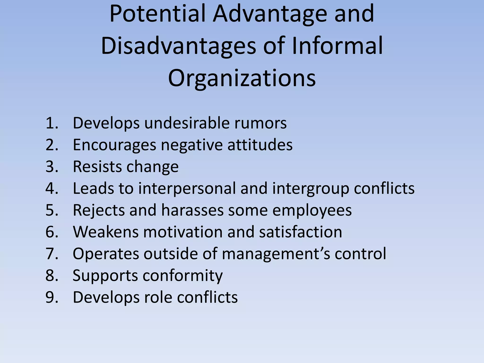 Potential Advantage and
Disadvantages of Informal
Organizations
1. Develops undesirable rumors
2. Encourages negative attitudes
3. Resists change
4. Leads to interpersonal and intergroup conflicts
5. Rejects and harasses some employees
6. Weakens motivation and satisfaction
7. Operates outside of management’s control
8. Supports conformity
9. Develops role conflicts
 