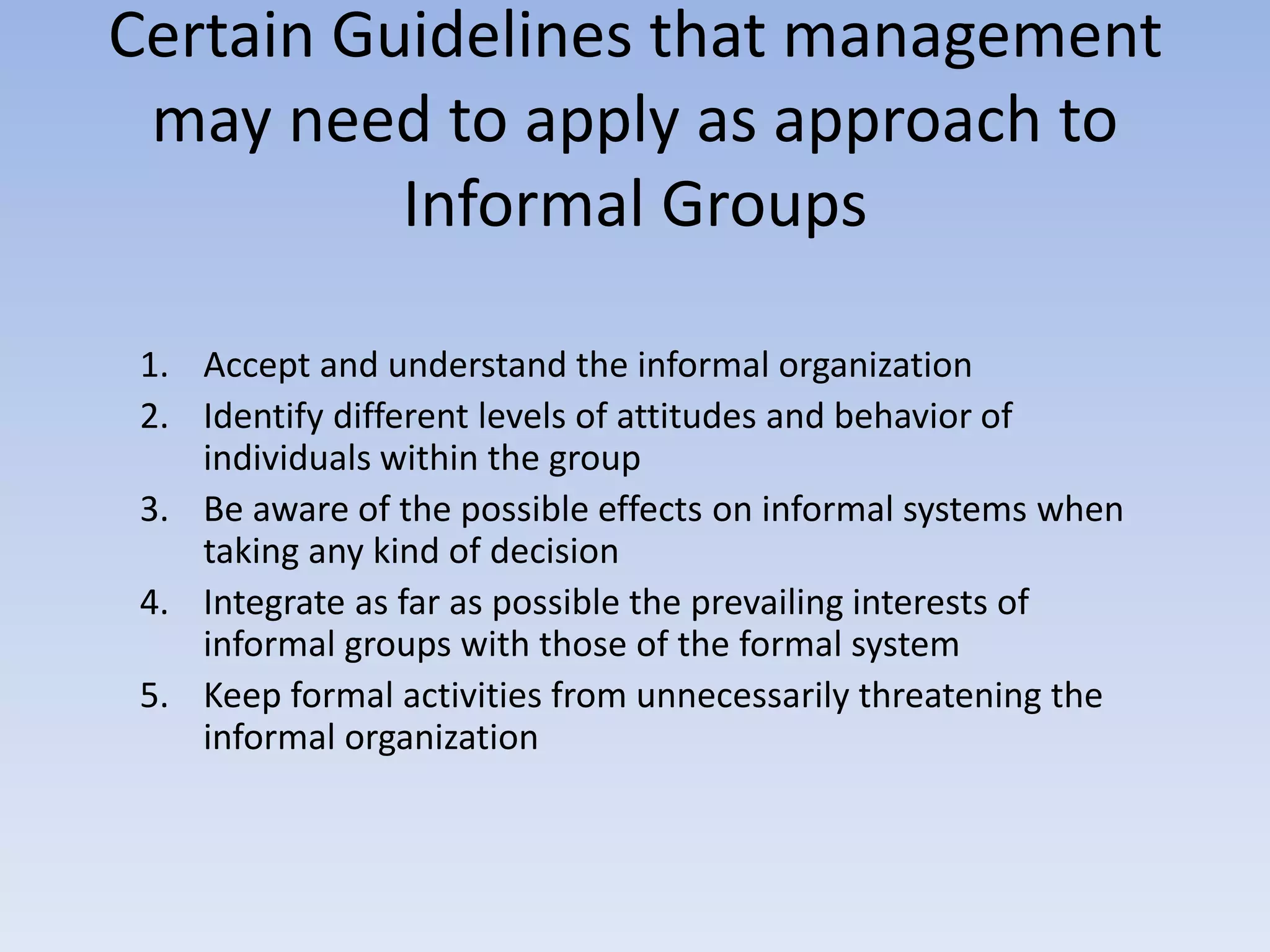 Certain Guidelines that management
may need to apply as approach to
Informal Groups
1. Accept and understand the informal organization
2. Identify different levels of attitudes and behavior of
individuals within the group
3. Be aware of the possible effects on informal systems when
taking any kind of decision
4. Integrate as far as possible the prevailing interests of
informal groups with those of the formal system
5. Keep formal activities from unnecessarily threatening the
informal organization
 