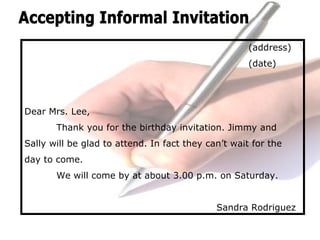 (address)
(date)
Dear Mrs. Lee,
Thank you for the birthday invitation. Jimmy and
Sally will be glad to attend. In fact they can’t wait for the
day to come.
We will come by at about 3.00 p.m. on Saturday.
Sandra Rodriguez
 