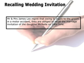Mr & Mrs James Lee regret that owing to injury to the groom
in a motor accident, they are obliged to recall the marriage
invitation of the daughter Michelle on 24th June.
 