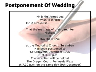 Mr & Mrs James Lee
Wish to inform
Mr. & Mrs./Miss…………………………
That the marriage of their daughter
Michelle
to
Kok Kiew Chai
at the Methodist Church, Seremban
Has been postponed to
Saturday 9th December 1995
at 3.30 p.m.
The reception will be held at
The Dragon Court, Peninsula Plaza
at 7.30 p.m. on the same day (9th December)
 