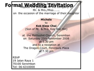 Mr. & Mrs. James Lee
request the pleasure of the company of
Mr. & Mrs./Miss……..
on the occasion of the marriage of their daughter
Michele
to
Kok Kiew Chai
(Son of Mr. & Mrs. Kok Wei Hin)
at the Methodist Church, Seremban
on Saturday 25th November 2008
at 3.30 pm
and to a reception at
The Dragon Court, Peninsula Plaza
at 7.30 pm
RSVP
19 Jalan Raya 1
70100 Seremban
Tel: 06-6310000
 