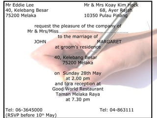 Mr Eddie Lee Mr & Mrs Koay Kim Hock
40, Kelebang Besar 68, Ayer Rajah
75200 Melaka 10350 Pulau Pinang
request the pleasure of the company of
Mr & Mrs/Miss…………………………………………
to the marriage of
JOHN MARGARET
at groom’s residence
40, Kelebang Besar
75200 Melaka
on Sunday 28th May
at 2.00 pm
and to a reception at
Good World Restaurant
Taman Melaka Raya
at 7.30 pm
Tel: 06-3645000 Tel: 04-863111
(RSVP before 10th
May)
 