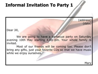 (address)
(date)
Dear Jill,
We are going to have a barbecue party on Saturday
evening 10th May starting 4.00 pm. Your whole family is
invited.
Most of our friends will be coming too. Please don’t
bring any gifts, just your favorite CDs so that we have music
while we enjoy ourselves.
Mary
 