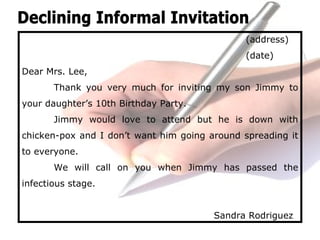 (address)
(date)
Dear Mrs. Lee,
Thank you very much for inviting my son Jimmy to
your daughter’s 10th Birthday Party.
Jimmy would love to attend but he is down with
chicken-pox and I don’t want him going around spreading it
to everyone.
We will call on you when Jimmy has passed the
infectious stage.
Sandra Rodriguez
 