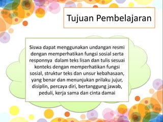 Tujuan Pembelajaran 
Siswa dapat menggunakan undangan resmi 
dengan memperhatikan fungsi sosial serta 
responnya dalam teks lisan dan tulis sesuai 
konteks dengan memperhatikan fungsi 
sosial, struktur teks dan unsur kebahasaan, 
yang benar dan menunjukan prilaku jujur, 
disiplin, percaya diri, bertanggung jawab, 
peduli, kerja sama dan cinta damai 
 