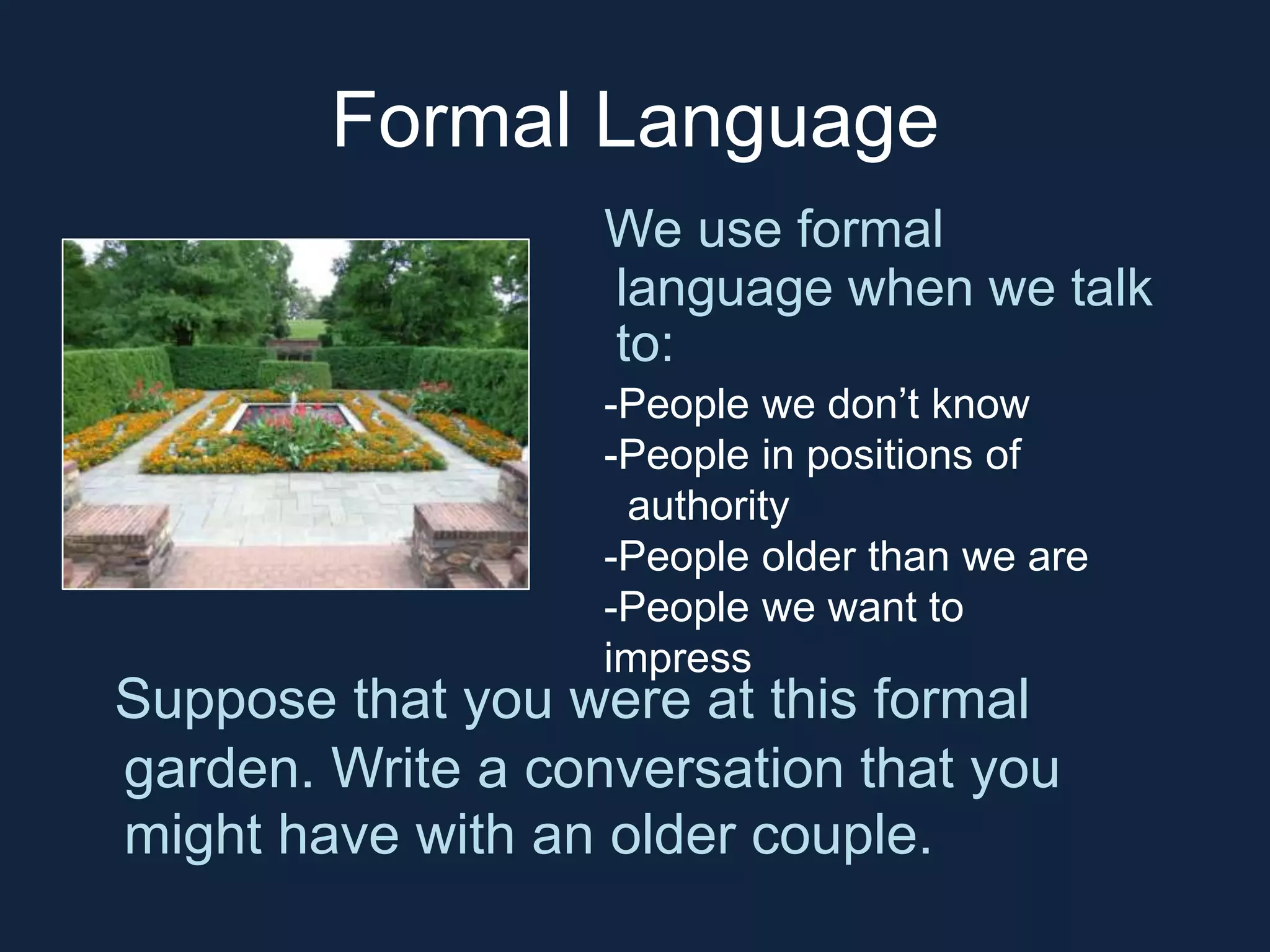 Formal Language 
We use formal 
language when we talk 
to: 
-People we don’t know 
-People in positions of 
authority 
-People older than we are 
-People we want to 
impress 
Suppose that you were at this formal 
garden. Write a conversation that you 
might have with an older couple. 
 