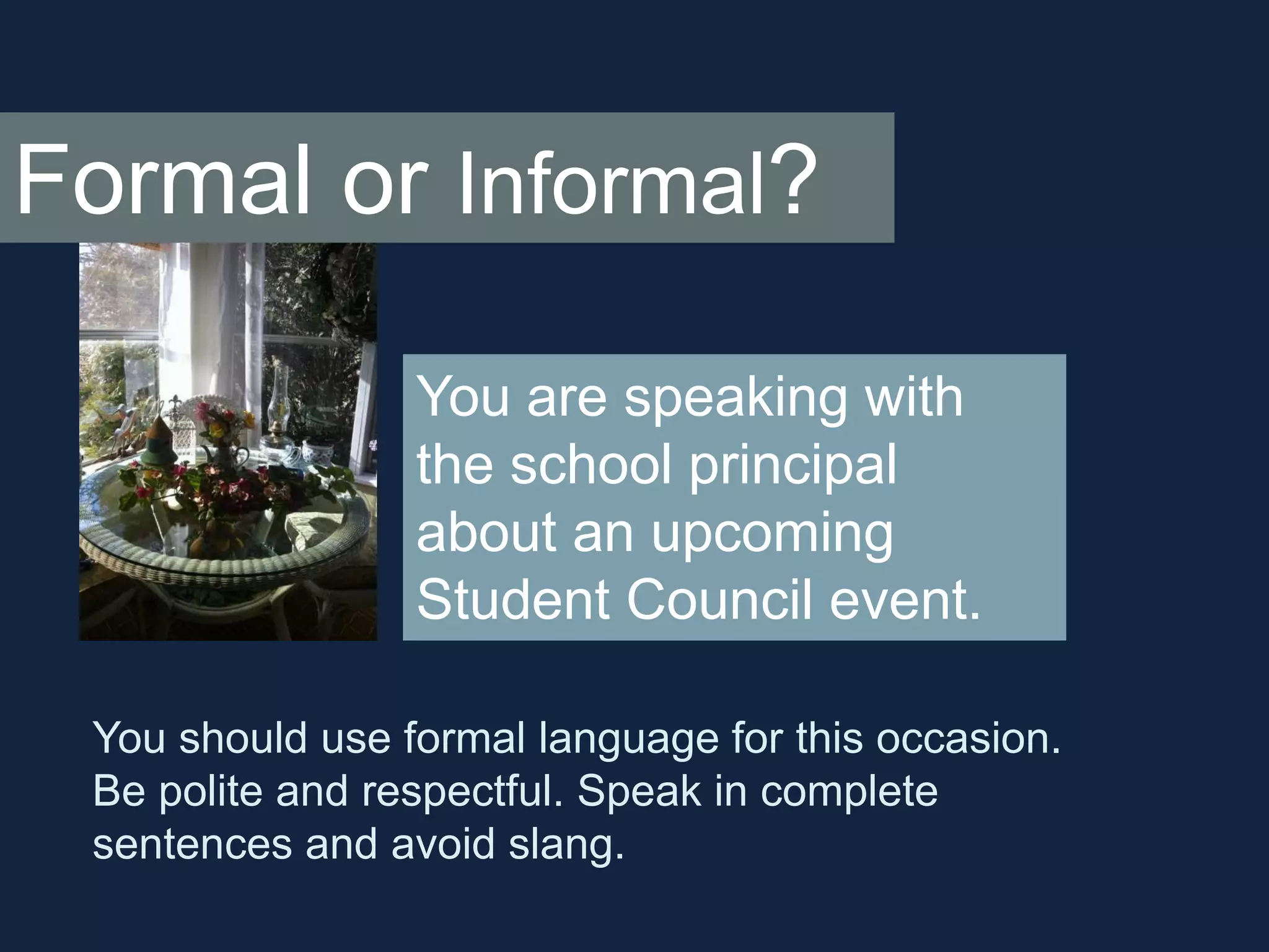 Formal or Informal? 
You are speaking with 
the school principal 
about an upcoming 
Student Council event. 
You should use formal language for this occasion. 
Be polite and respectful. Speak in complete 
sentences and avoid slang. 
 