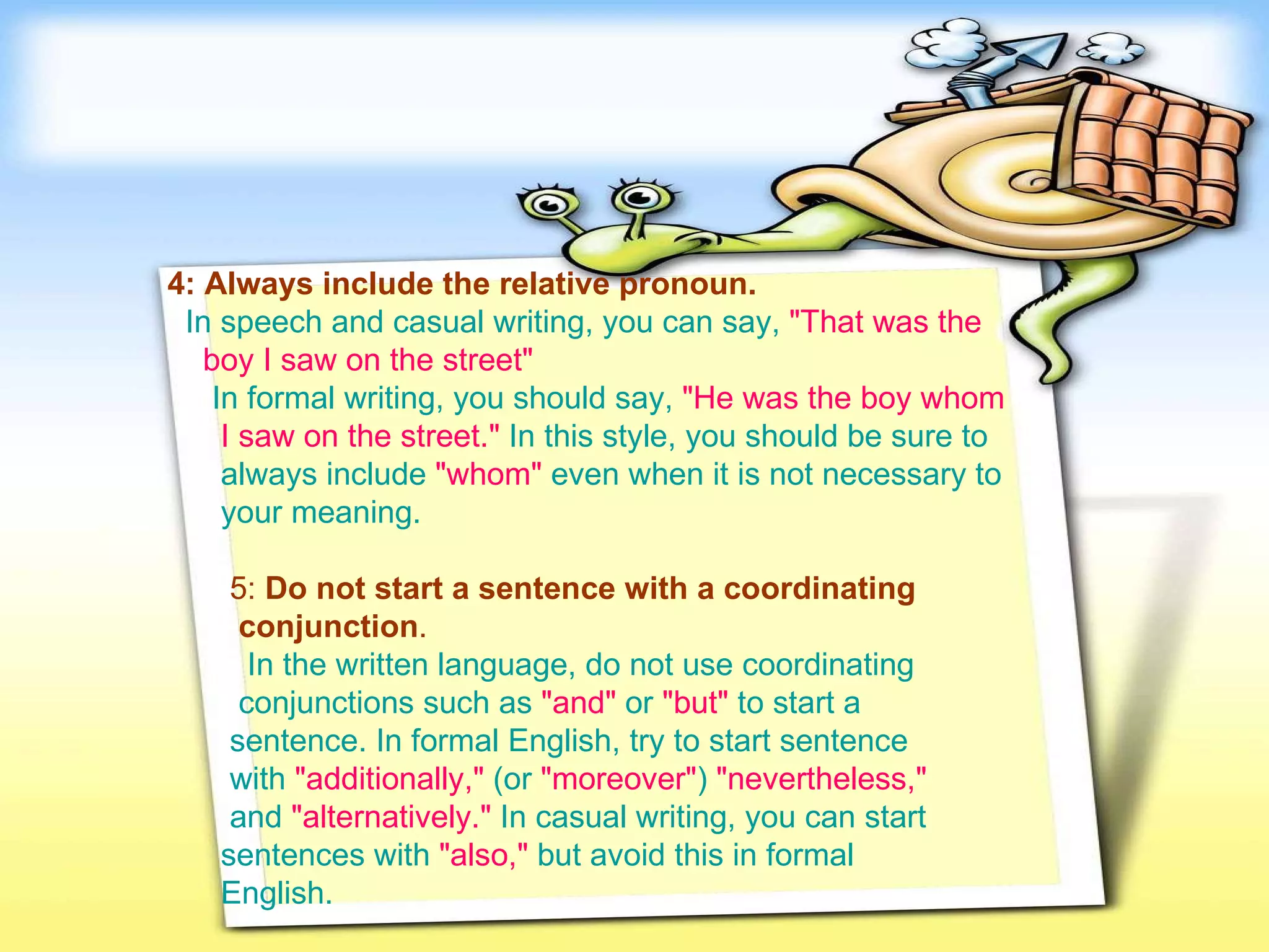 4: Always include the relative pronoun.     In speech and casual writing, you can say,   "That was the   boy I saw on the street"     In formal writing, you should say,  "He was the boy whom   I saw on the street."   In this style, you should be sure to  always include   "whom"  even when it is not necessary to  your meaning.   5:  Do not start a sentence with a coordinating  conjunction .     In the written language, do not use coordinating  conjunctions such as   "and"   or   "but"   to start a  sentence. In formal English, try to start sentence  with   "additionally,"  (or  "moreover" )  "nevertheless,"   and   "alternatively."   In casual writing, you can start  sentences with   "also,"   but avoid this in formal  English.   
