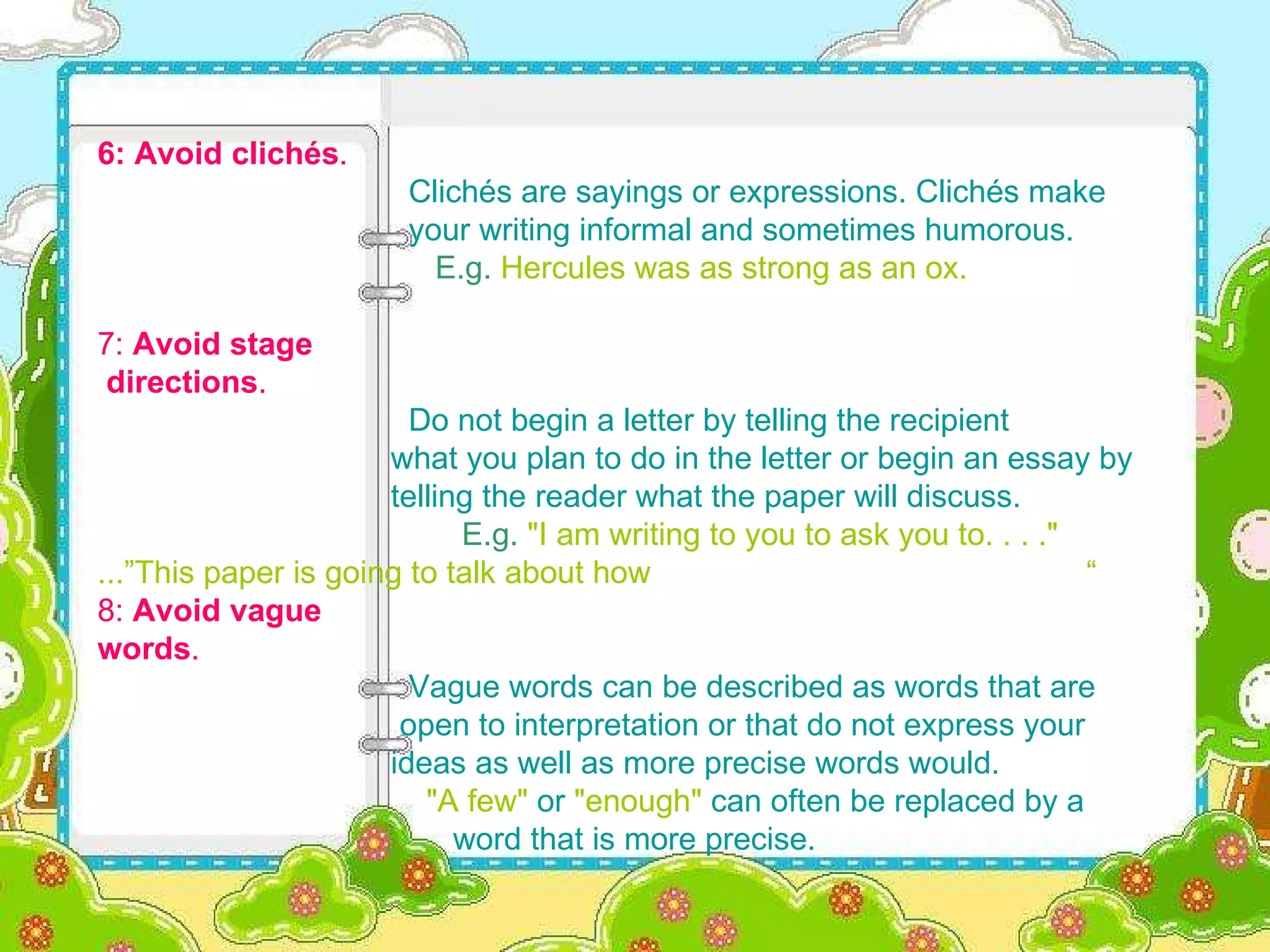 6: Avoid clichés .     Clichés are sayings or expressions. Clichés make  your writing informal and sometimes humorous.   E.g.   Hercules was as strong as an ox. 7:  Avoid stage  directions .     Do not begin a letter by telling the recipient  what you plan to do in the letter or begin an essay by  telling the reader what the paper will discuss.     E.g.   "I am writing to you to ask you to. . . ."   ...” This paper is going to talk about how   “ 8:  Avoid vague  words .     Vague words can be described as words that are  open to interpretation or that do not express your  ideas as well as more precise words would.   "A few"  or  "enough"  can often be replaced by a  word that is more precise. 