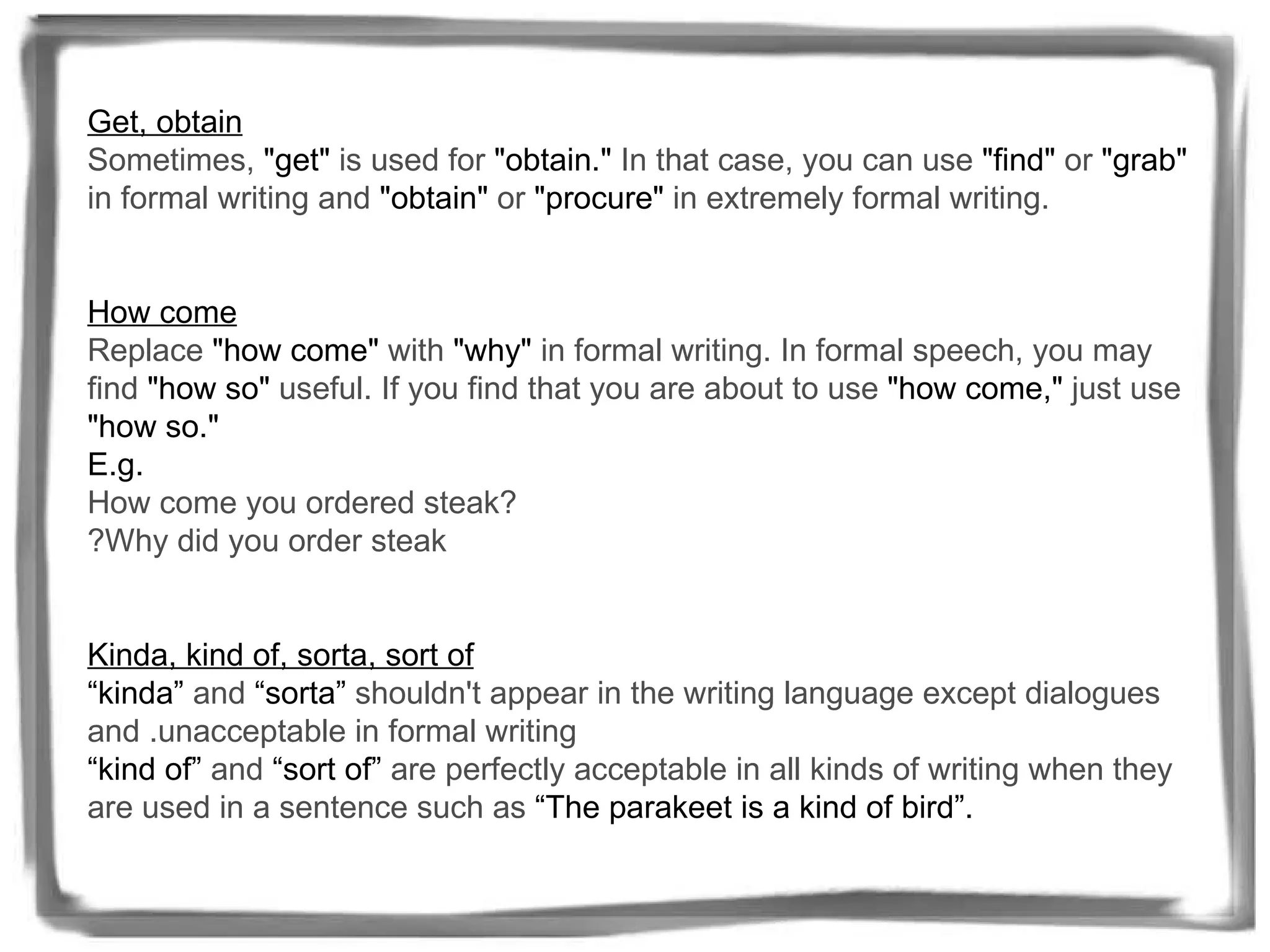 Get, obtain   Sometimes,  "get"  is used for  "obtain."  In that case, you can use  "find"  or  "grab"  in formal writing and  "obtain"  or  "procure"  in extremely formal writing.   How come   Replace  "how come"  with  "why"  in formal writing. In formal speech, you may find  "how so"  useful. If you find that you are about to use  "how come,"  just use  "how so."  E.g. How come you ordered steak?  ? Why did you order steak   Kinda, kind of, sorta, sort of “kinda”  and  “sorta”  shouldn't appear in the writing language except dialogues and . unacceptable in formal writing  “kind of”  and  “sort of”  are perfectly acceptable in all kinds of writing when they are used in a sentence such as  “The parakeet is a kind of bird”. 