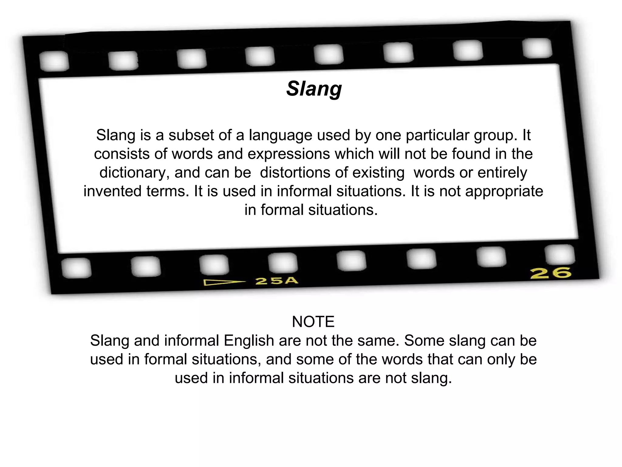 Slang Slang is a subset of a language used by one particular group. It consists of words and expressions which will not be found in the dictionary, and can be  distortions of existing  words or entirely invented terms. It is used in informal situations. It is not appropriate in formal situations.  NOTE Slang and informal English are not the same. Some slang can be used in formal situations, and some of the words that can only be used in informal situations are not slang. 