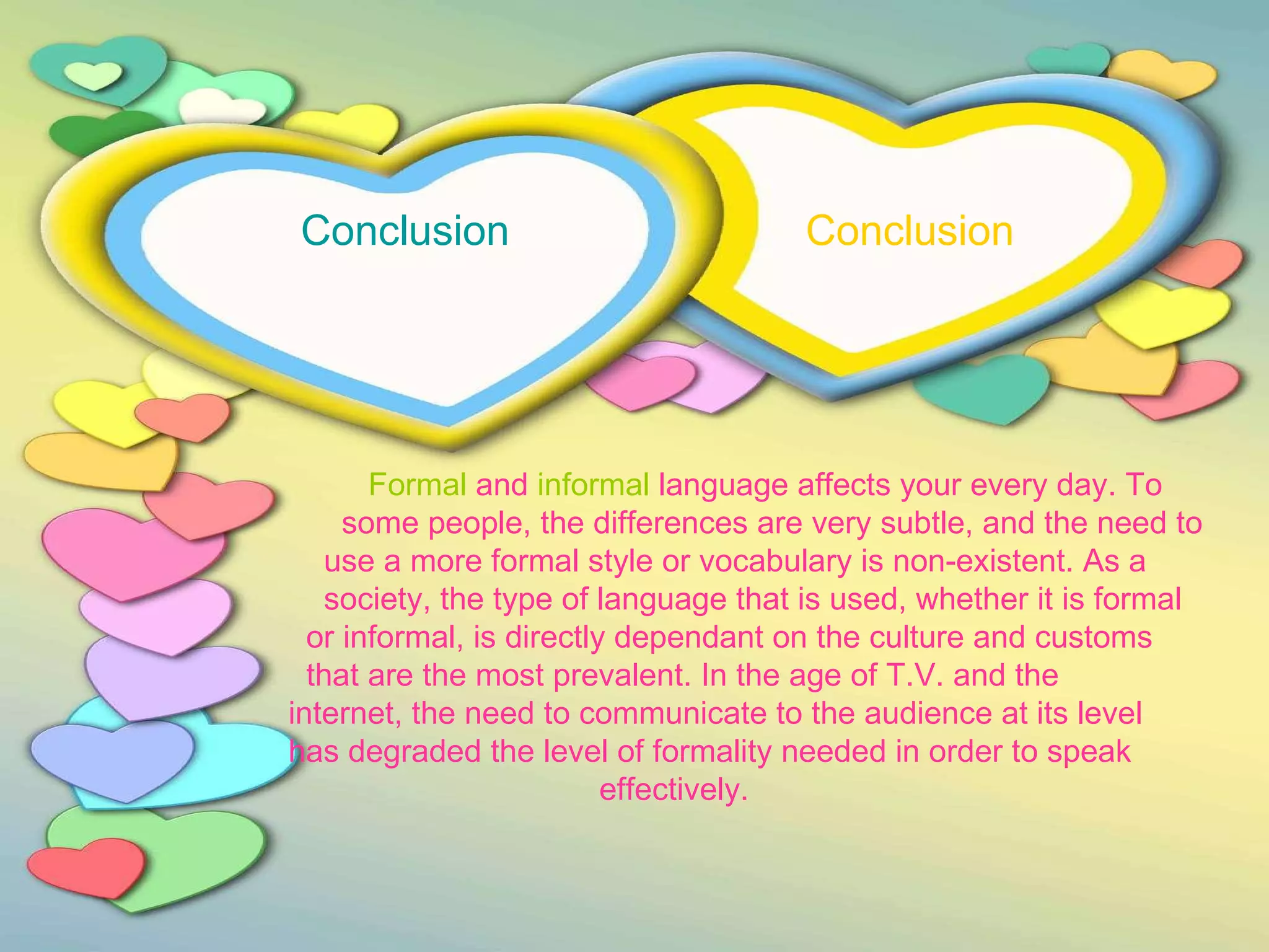 Conclusion  Conclusion     Formal  and  informal  language affects your every day. To  some people, the differences are very subtle, and the need to  use a more formal style or vocabulary is non-existent. As a  society, the type of language that is used, whether it is formal  or informal, is directly dependant on the culture and customs  that are the most prevalent. In the age of T.V. and the  internet, the need to communicate to the audience at its level  has degraded the level of formality needed in order to speak  effectively. 