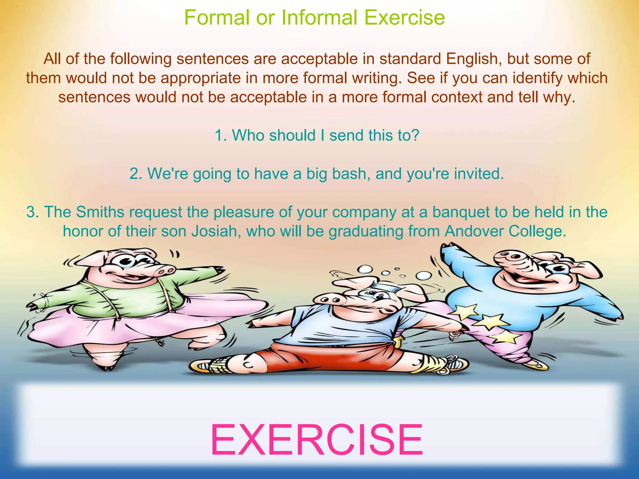 Formal or Informal Exercise   All of the following sentences are acceptable in standard English, but some of them would not be appropriate in more formal writing. See if you can identify which sentences would not be acceptable in a more formal context and tell why. 1. Who should I send this to? 2. We're going to have a big bash, and you're invited. 3. The Smiths request the pleasure of your company at a banquet to be held in the honor of their son Josiah, who will be graduating from Andover College.   EXERCISE 