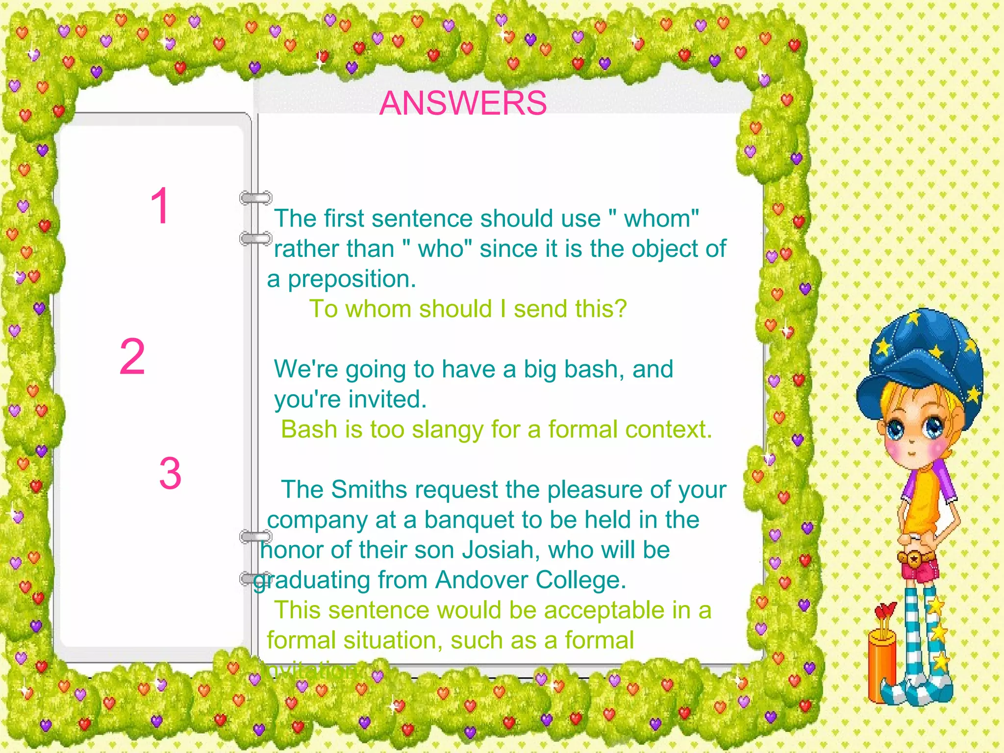 ANSWERS   The first sentence should use " whom"  rather than " who" since it is the object of  a preposition.   To whom should I send this?   We're going to have a big bash, and  you're invited.   Bash is too slangy for a formal context.   The Smiths request the pleasure of your  company at a banquet to be held in the  honor of their son Josiah, who will be  graduating from Andover College.   This sentence would be acceptable in a  formal situation, such as a formal  invitation. 1  2  3  