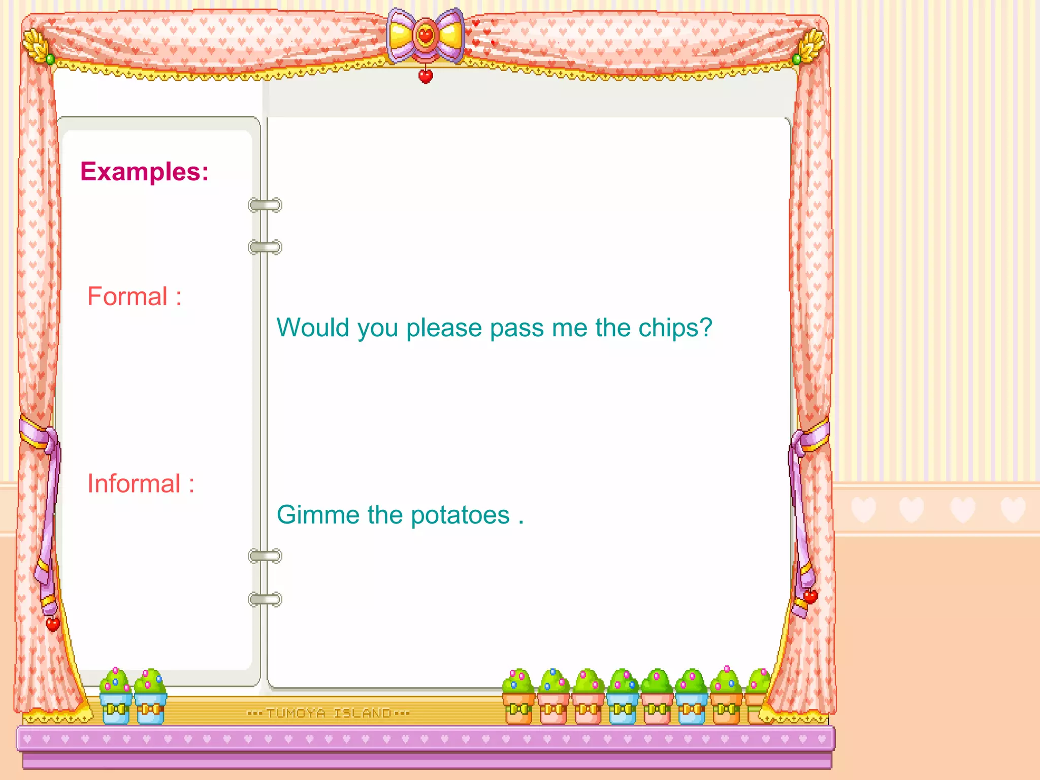 Examples:   Formal :   Would you please pass me the chips?    Informal :     Gimme the potatoes . 