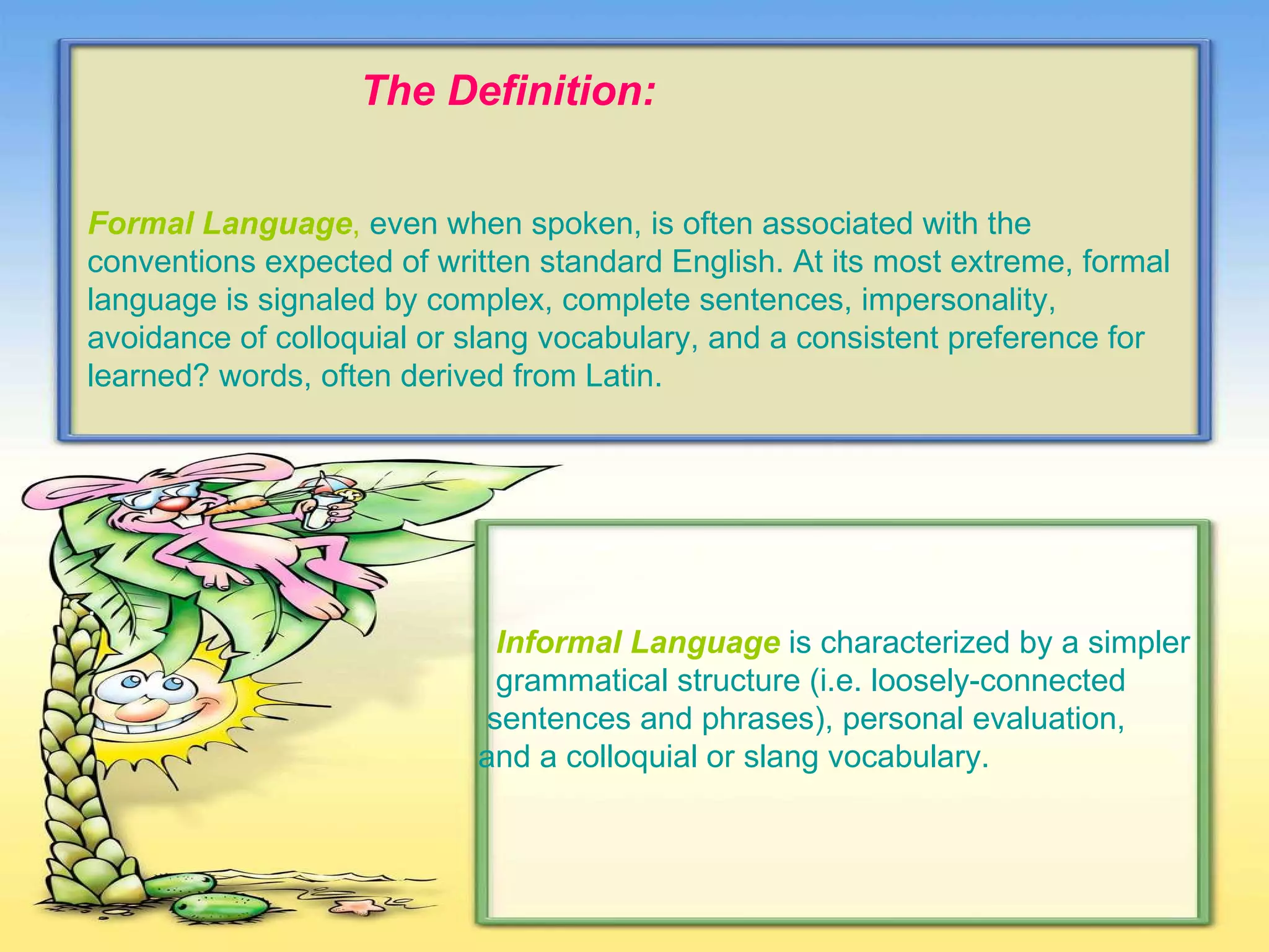 The Definition: Formal Language ,   even when spoken, is often associated with the conventions expected of written standard English. At its most extreme, formal language is signaled by complex, complete sentences, impersonality, avoidance of colloquial or slang vocabulary, and a consistent preference for learned? words, often derived from Latin. . Informal Language   is characterized by a simpler  grammatical structure (i.e. loosely-connected  sentences and phrases), personal evaluation,  and a colloquial or slang vocabulary. 