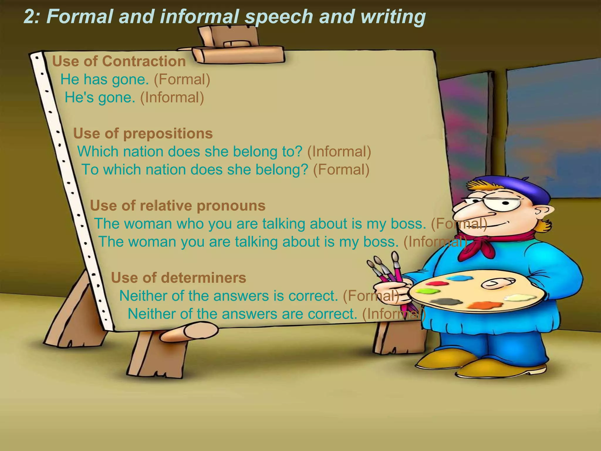 2: Formal and informal speech and writing Use of Contraction     He has gone.  (Formal)     He's gone.  (Informal)    Use of prepositions     Which nation does she belong to?  (Informal)     To which nation does she belong?  (Formal)    Use of relative pronouns     The woman who you are talking about is my boss.  (Formal)     The woman you are talking about is my boss.  (Informal)    Use of determiners     Neither of the answers is correct.  (Formal)     Neither of the answers are correct.  (Informal) 