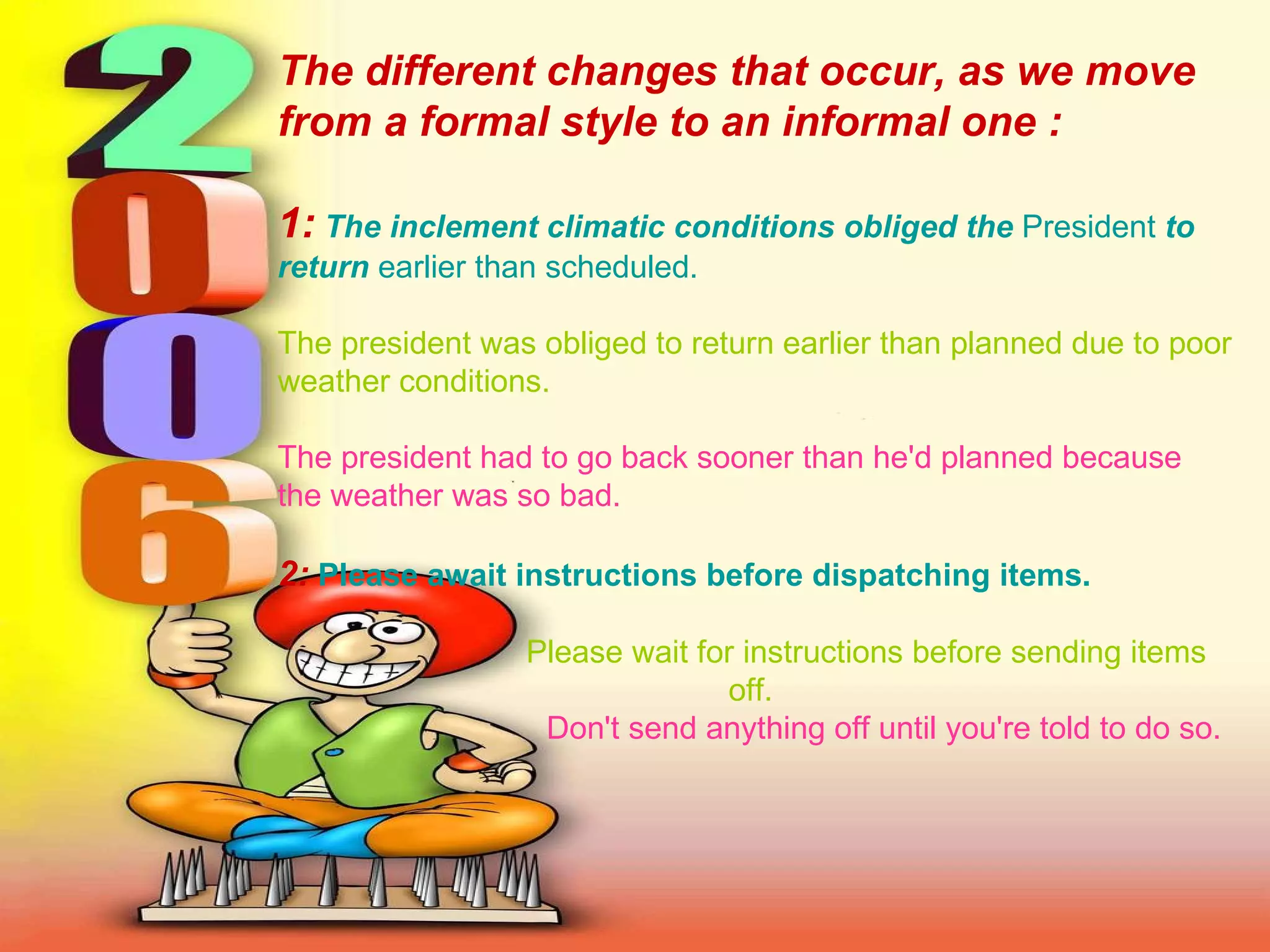 The different changes that occur, as we move from a formal style to an informal one : 1:   The inclement climatic conditions obliged the  President  to return  earlier than scheduled.   The president was obliged to return earlier than planned due to poor weather conditions.   The president had to go back sooner than he'd planned because the weather was so bad.   2:   Please await instructions before dispatching items.     Please wait for instructions before sending items off.     Don't send anything off until you're told to do so.   