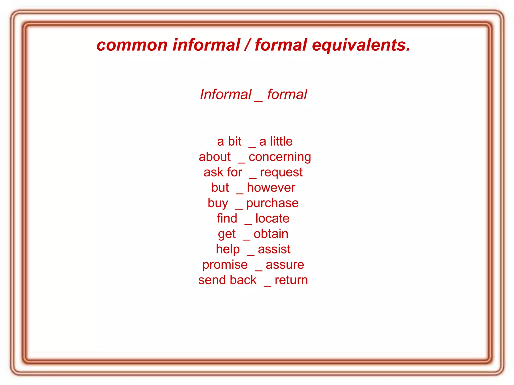 common informal / formal equivalents.   Informal _ formal   a bit  _ a little about  _ concerning ask for  _ request  but  _ however  buy  _ purchase  find  _ locate  get  _ obtain  help  _ assist  promise  _ assure  send back  _ return  