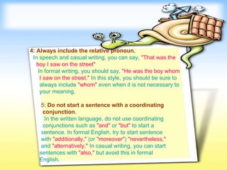 4: Always include the relative pronoun.     In speech and casual writing, you can say,   "That was the   boy I saw on the street"     In formal writing, you should say,  "He was the boy whom   I saw on the street."   In this style, you should be sure to  always include   "whom"  even when it is not necessary to  your meaning.   5:  Do not start a sentence with a coordinating  conjunction .     In the written language, do not use coordinating  conjunctions such as   "and"   or   "but"   to start a  sentence. In formal English, try to start sentence  with   "additionally,"  (or  "moreover" )  "nevertheless,"   and   "alternatively."   In casual writing, you can start  sentences with   "also,"   but avoid this in formal  English.   