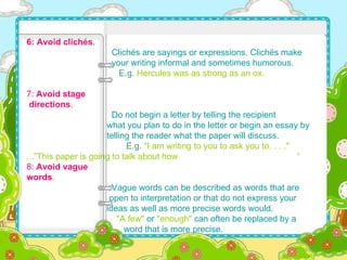 6: Avoid clichés .     Clichés are sayings or expressions. Clichés make  your writing informal and sometimes humorous.   E.g.   Hercules was as strong as an ox. 7:  Avoid stage  directions .     Do not begin a letter by telling the recipient  what you plan to do in the letter or begin an essay by  telling the reader what the paper will discuss.     E.g.   "I am writing to you to ask you to. . . ."   ...” This paper is going to talk about how   “ 8:  Avoid vague  words .     Vague words can be described as words that are  open to interpretation or that do not express your  ideas as well as more precise words would.   "A few"  or  "enough"  can often be replaced by a  word that is more precise. 